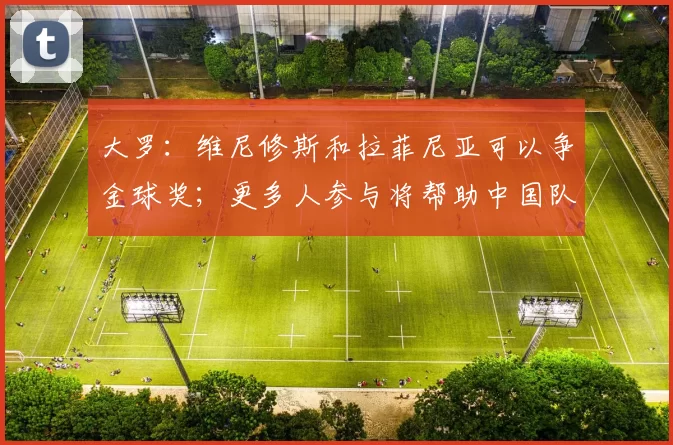 大罗：维尼修斯和拉菲尼亚可以争金球奖；更多人参与将帮助中国队进步