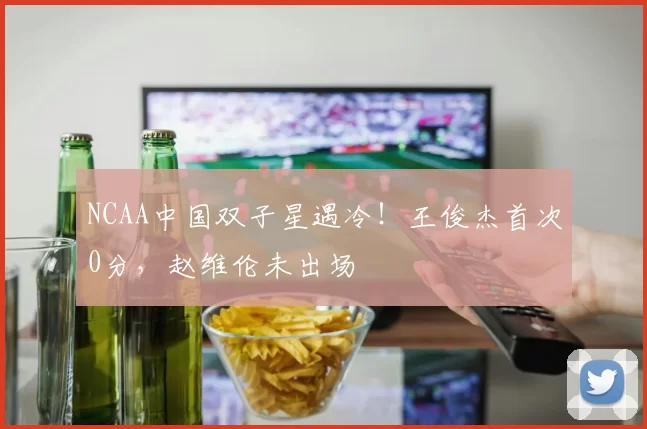 NCAA中国双子星遇冷！王俊杰首次0分，赵维伦未出场