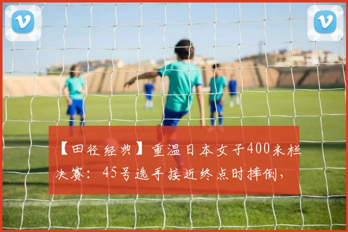 【田径经典】重温日本女子400米栏决赛：45号选手接近终点时摔倒，赛事悬念陡生