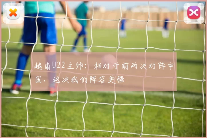 越南U22主帅：相对于前两次对阵中国，这次我们阵容更强