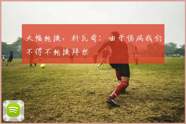 大幅轮换，科瓦奇：由于伤病我们不得不轮换拜尔