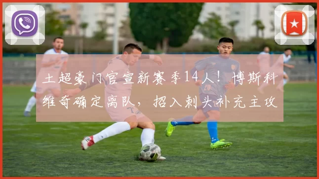土超豪门官宣新赛季14人！博斯科维奇确定离队，招入刺头补充主攻