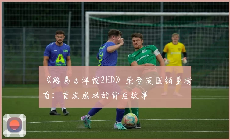 《路易吉洋馆2HD》荣登英国销量榜首：首发成功的背后故事