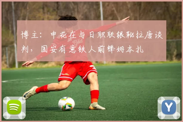 博主：申花在与日职联银靴拉唐谈判，国安有意铁人前锋姆本扎