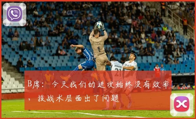 B席：今天我们的进攻始终没有效率，技战术层面出了问题