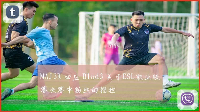 MAJ3R 回应 B1ad3 关于ESL职业联赛决赛中粉丝的指控
