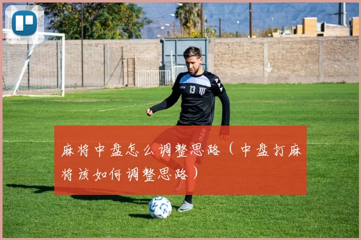 麻将中盘怎么调整思路（中盘打麻将该如何调整思路）