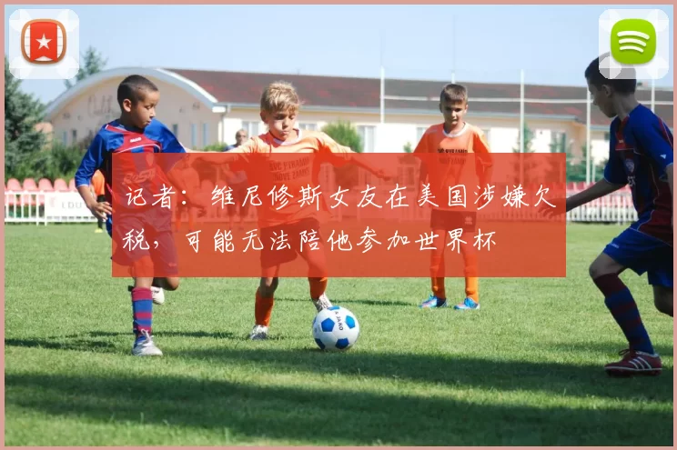 记者：维尼修斯女友在美国涉嫌欠税，可能无法陪他参加世界杯